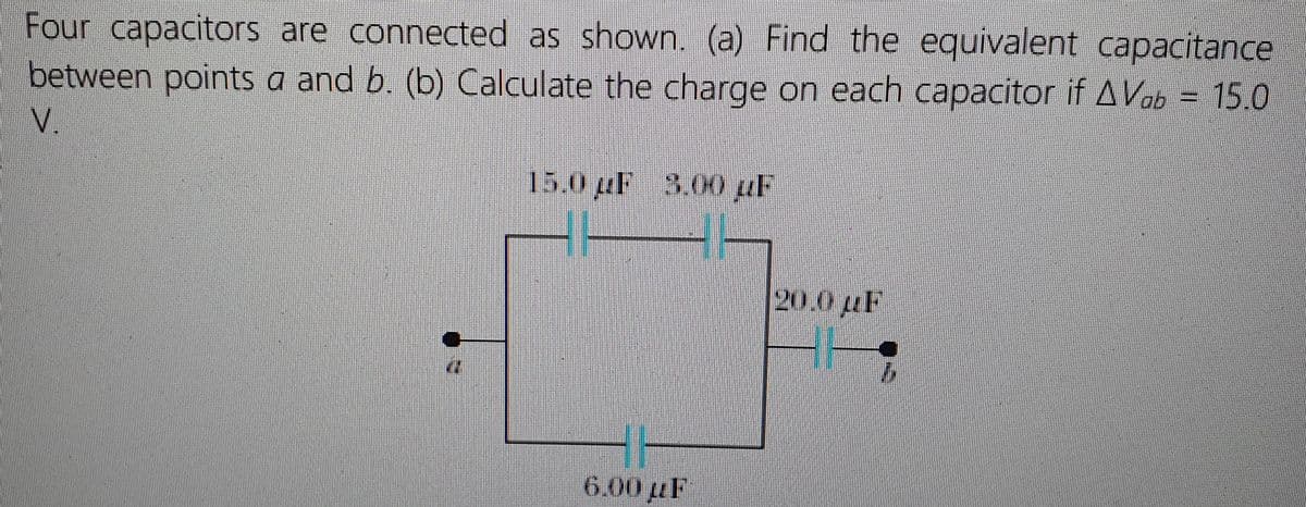 Four capacitors are connected as shown. (a) Find the equivalent capacitance
between points a and b. (b) Calculate the charge on each capacitor if AVab = 15.0
N.
15.0uF 3.00 uF
20.0 LF
6.00 µF
