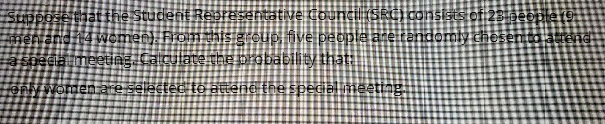 Suppose that the Student Representative Council (SRC) consists of 23 people (9
men and 14 women). From this group, five people are randomly chosen to attend
a special meeting. Calculate the probability that:
only women are selected to attend the special meeting.
