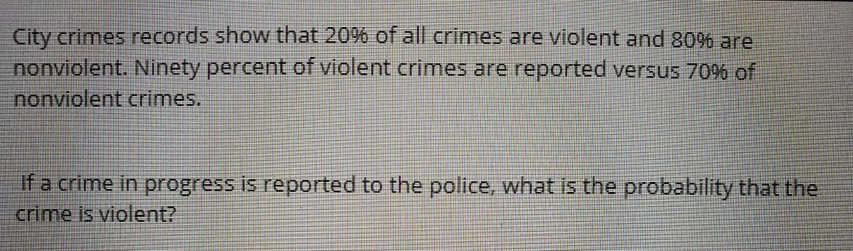City crimes records show that 20% of all crimes are violent and 80% are
nonviolent. Ninety percent of violent crimes are reported versus 70% of
nonviolent crimes.
if a crime in progress is reported to the police, what is the probability that the
crime is violent?
