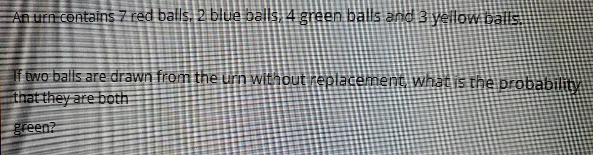 An urn contains 7 red balls, 2 blue balls, 4 green balls and 3 yellow balls.
If two balls are drawn from the urn without replacement, what is the probability
that they are both.
green?
