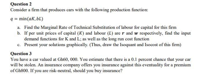 Question 2
Consider a firm that produces cars with the following production function:
q = min(ak, bL)
a. Find the Marginal Rate of Technical Substitution of labour for capital for this firm
b. If per unit prices of capital (K) and labour (L) are r and w respectively, find the input
demand functions for K and L; as well as the long run cost function
c. Present your solutions graphically. (Thus, draw the Isoquant and Isocost of this firm)
Question 3
You have a car valued at Gh60, 000. You estimate that there is a 0.1 percent chance that your car
will be stolen. An insurance company offers you insurance against this eventuality for a premium
of Gh800. If you are risk-neutral, should you buy insurance?
