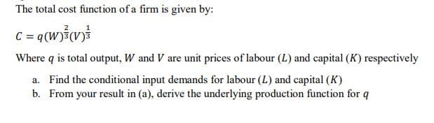 The total cost function of a firm is given by:
Where q is total output, W and V are unit prices of labour (L) and capital (K) respectively
a. Find the conditional input demands for labour (L) and capital (K)
b. From your result in (a), derive the underlying production function for q
