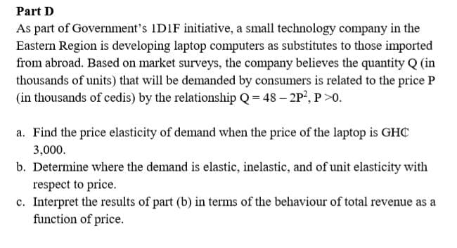 Part D
As part of Government's IDIF initiative, a small technology company in the
Eastern Region is developing laptop computers as substitutes to those imported
from abroad. Based on market surveys, the company believes the quantity Q (in
thousands of units) that will be demanded by consumers is related to the price P
(in thousands of cedis) by the relationship Q= 48 – 2P', P>0.
a. Find the price elasticity of demand when the price of the laptop is GHC
3,000.
b. Determine where the demand is elastic, inelastic, and of unit elasticity with
respect to price.
c. Interpret the results of part (b) in terms of the behaviour of total revenue as a
function of price.
