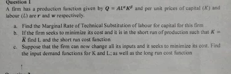 Question i
A firm has a production fùnction given by Q = AL" K# and per unit prices of capital (K) and
labour (L) are r and w respectively.
%3D
a. Find the Marginal Rate of Technical Substitution of labour for capital for this firm
b. Ifthe firm seeks to minimize its cost and it is in the short run of production such that K =
K find L and the short run cost function
c. Suppose that the firm can now change all its inputs and it seeks to minimize its cost. Find
the input demand functions for K and L; as well as the long run cost function
