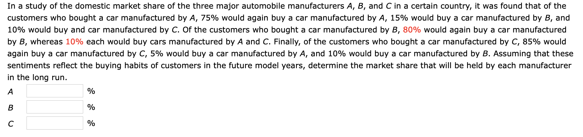 In a study of the domestic market share of the three major automobile manufacturers A, B, and C in a certain country, it was found that of the
customers who bought a car manufactured by A, 75% would again buy a car manufactured by A, 15% would buy a car manufactured by B, and
10% would buy and car manufactured by C. Of the customers who bought a car manufactured by B, 80% would again buy a car manufactured
by B, whereas 10% each would buy cars manufactured by A and C. Finally, of the customers who bought a car manufactured by C, 85% would
again buy a car manufactured by C, 5% would buy a car manufactured by A, and 10% would buy a car manufactured by B. Assuming that these
sentiments reflect the buying habits of customers in the future model years, determine the market share that will be held by each manufacturer
in the long run.
A
%
B
%
%
