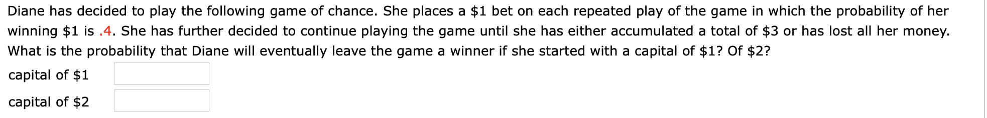 Diane has decided to play the following game of chance. She places a $1 bet on each repeated play of the game in which the probability of her
winning $1 is .4. She has further decided to continue playing the game until she has either accumulated a total of $3 or has lost all her money.
What is the probability that Diane will eventually leave the game a winner if she started with a capital of $1? Of $2?
capital of $1
capital of $2

