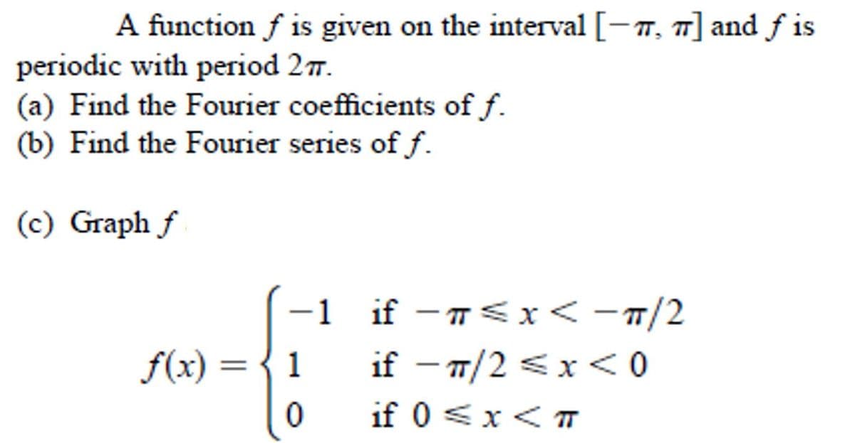 A function f is given on the interval [-m, 7] and f is
periodic with period 27.
(a) Find the Fourier coefficients of f.
(b) Find the Fourier series of f.
(c) Graph f
-1 if -n<x < -n/2
if - 7/2 <x < 0
f(x) = { 1
if 0 <x< TT
