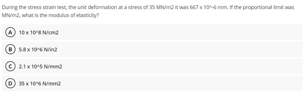 During the stress strain test, the unit deformation at a stress of 35 MN/m2 it was 667 x 10^-6 mm. If the proportional limit was
MN/m2, what is the modulus of elasticity?
A
10 x 10^8 N/cm2
5.8 x 10^6 N/in2
2.1 x 10^5 N/mm2
D
35 x 10^6 N/mm2
