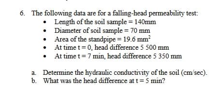 6. The following data are for a falling-head permeability test:
• Length of the soil sample = 140mm
• Diameter of soil sample = 70 mm
• Area of the standpipe = 19.6 mm?
At time t= 0, head difference 5 500 mm
At time t= 7 min, head difference 5 350 mm
%3D
a. Determine the hydraulic conductivity of the soil (cm/sec).
b. What was the head difference at t= 5 min?
