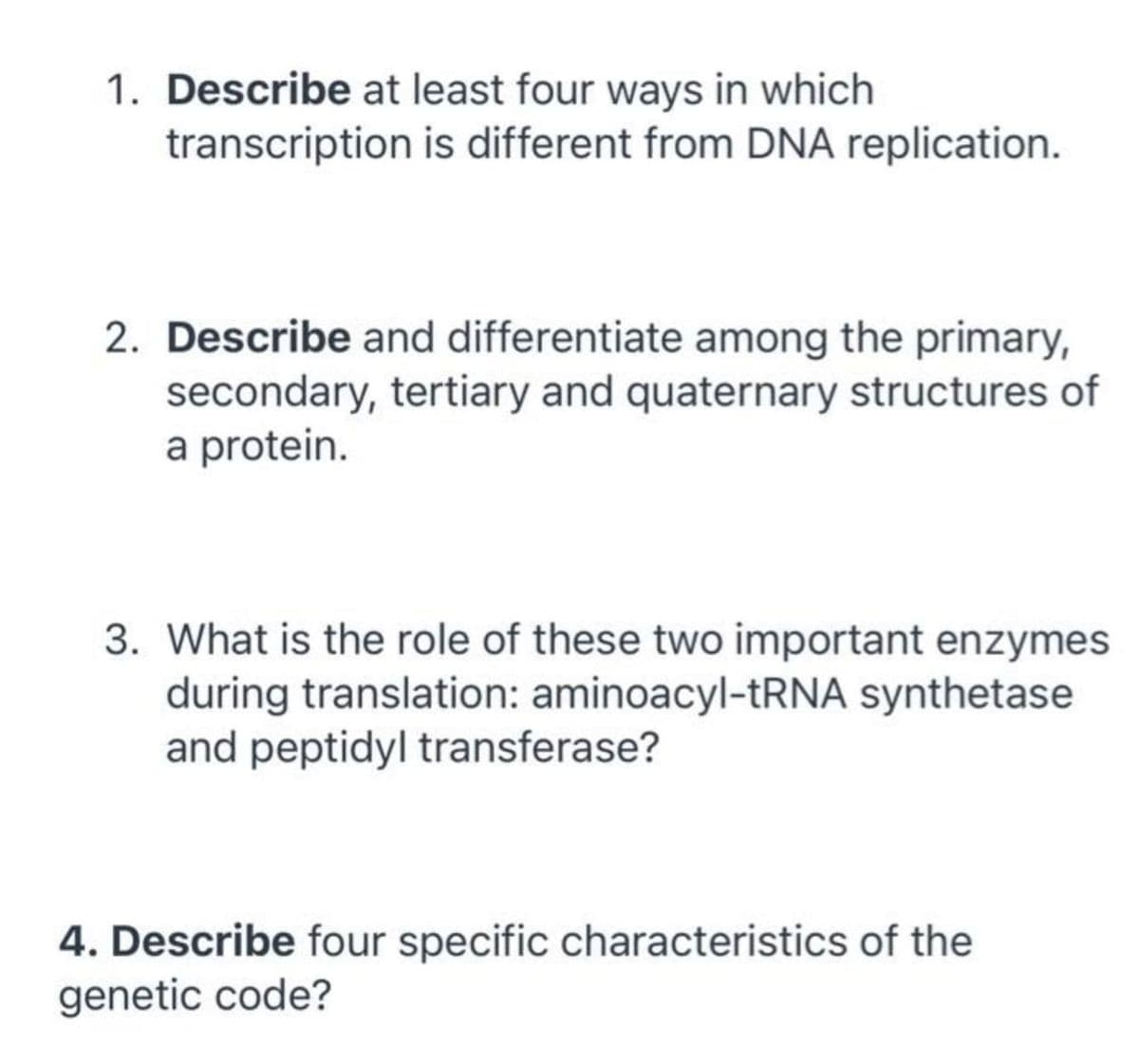 1. Describe at least four ways in which
transcription is different from DNA replication.
2. Describe and differentiate among the primary,
secondary, tertiary and quaternary structures of
a protein.
3. What is the role of these two important enzymes
during translation: aminoacyl-tRNA synthetase
and peptidyl transferase?
4. Describe four specific characteristics of the
genetic code?
