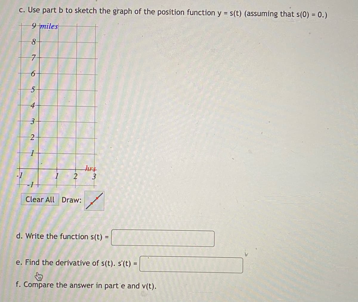 c. Use part b to sketch the graph of the position function y = s(t) (assuming that s(0) = 0.)
9 miles
4
hrs
2
3
Clear All Draw:
d. Write the function s(t)
e. Find the derivative of s(t). s'(t) =
%3D
f. Compare the answer in part'e and v(t).
3.
