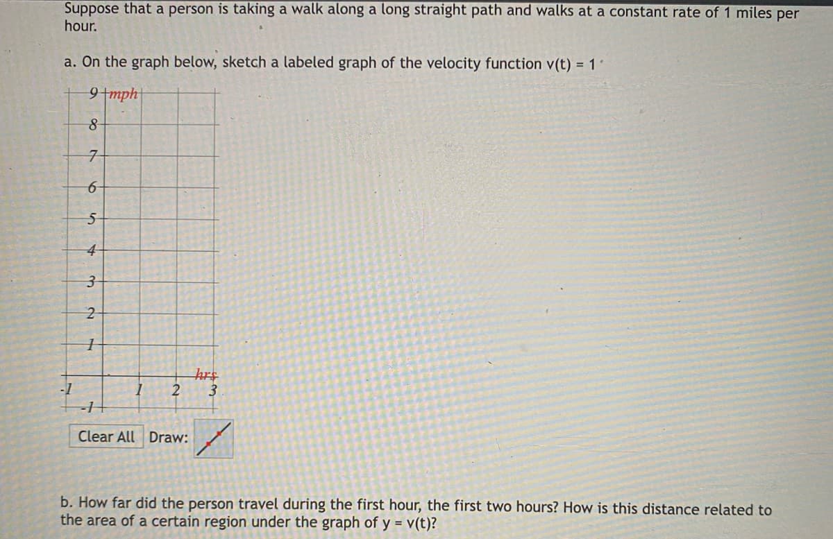 Suppose that a person is taking a walk along a long straight path and walks at a constant rate of 1 miles per
hour.
a. On the graph below, sketch a labeled graph of the velocity function v(t) = 1 1
9+mph
hrs
2
3.
-1
Clear All Draw:
b. How far did the person travel during the first hour, the first two hours? How is this distance related to
the area of a certain region under the graph of y = v(t)?
