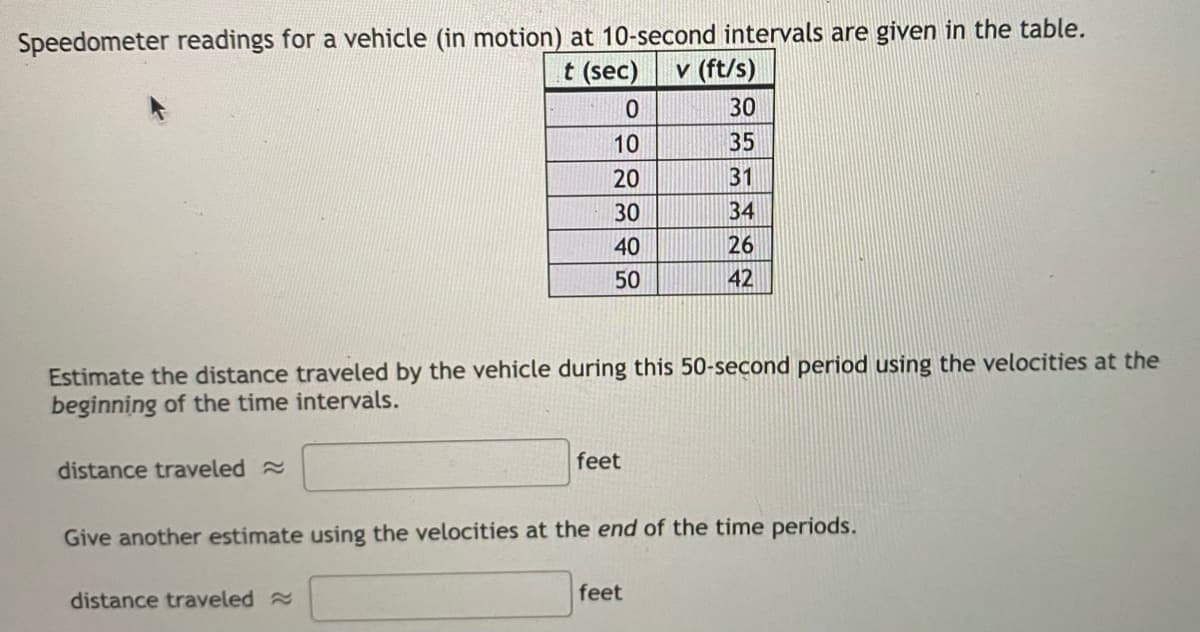 Speedometer readings for a vehicle (in motion) at 10-second intervals are given in the table.
t (sec)
v (ft/s)
30
10
35
20
31
30
34
40
26
50
42
Estimate the distance traveled by the vehicle during this 50-second period using the velocities at the
beginning of the time intervals.
feet
distance traveled
Give another estimate using the velocities at the end of the time periods.
distance traveled
feet
