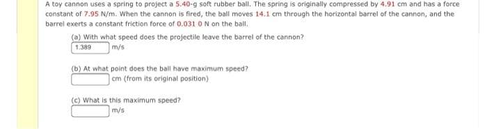A toy cannon uses a spring to project a 5.40-g soft rubber ball. The spring is originally compressed by 4.91 cm and has a force
constant of 7.95 N/m. When the cannon is fired, the ball moves 14.1 cm through the horizontai barrel of the cannon, and the
barrel exerts a constant friction force of 0.031 0N on the ball.
(a) With what speed does the projectile leave the barrel of the cannon?
1.389
m/s
(b) At what point does the ball have maximum speed?
cm (from its original position)
(c) What is this maximum speed?
m/s

