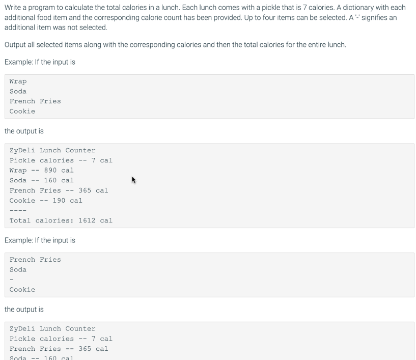 Write a program to calculate the total calories in a lunch. Each lunch comes with a pickle that is 7 calories. A dictionary with each
additional food item and the corresponding calorie count has been provided. Up to four items can be selected. A -' signifies an
additional item was not selected.
Output all selected items along with the corresponding calories and then the total calories for the entire lunch.
Example: If the input is
Wrap
Soda
French Fries
Cookie
the output is
ZyDeli Lunch Counter
Pickle calories
7 cal
--
Wrap
890 cal
--
Soda
160 cal
--
French Fries
365 cal
--
Cookie
-- 190 cal
----
Total calories: 1612 cal
Example: If the input is
French Fries
Soda
Cookie
the output is
ZyDeli Lunch Counter
Pickle calories
-- 7 cal
French Fries
365 cal
--
Soda -- 160 ca1
