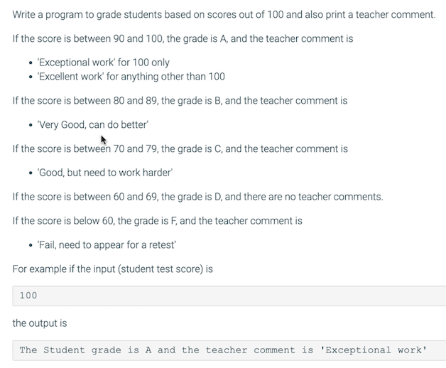 Write a program to grade students based on scores out of 100 and also print a teacher comment.
If the score is between 90 and 100, the grade is A, and the teacher comment is
"Exceptional work' for 100 only
• 'Excellent work' for anything other than 100
If the score is between 80 and 89, the grade is B, and the teacher comment is
• Very Good, can do better
If the score is between 70 and 79, the grade is C, and the teacher comment is
• "Good, but need to work harder
If the score is between 60 and 69, the grade is D, and there are no teacher comments.
If the score is below 60, the grade is F, and the teacher comment is
• 'Fail, need to appear for a retest
For example if the input (student test score) is
100
the output is
The Student grade is A and the teacher comment is 'Exceptional work'
