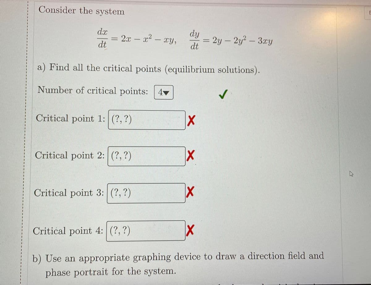 Consider the system
dx
= 2x – x - xy,
dt
dy
2y – 2y2 - 3xy
dt
a) Find all the critical points (equilibrium solutions).
Number of critical points: 4
Critical point 1: (?, ?)
Critical point 2: (?, ?)
X1
Critical point 3: (?, ?)
Critical point 4: (?,?)
b) Use an appropriate graphing device to draw a direction field and
phase portrait for the system.
