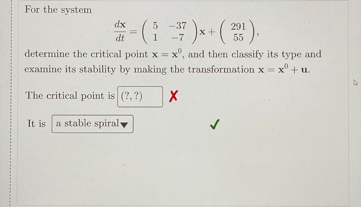 For the system
)
dx
5 -37
291
x +
dt
1 -7
55
determine the critical point x = x°, and then classify its type and
examine its stability by making the transformation x = x' + u.
The critical point is (?, ?)
It is
a stable spiral
