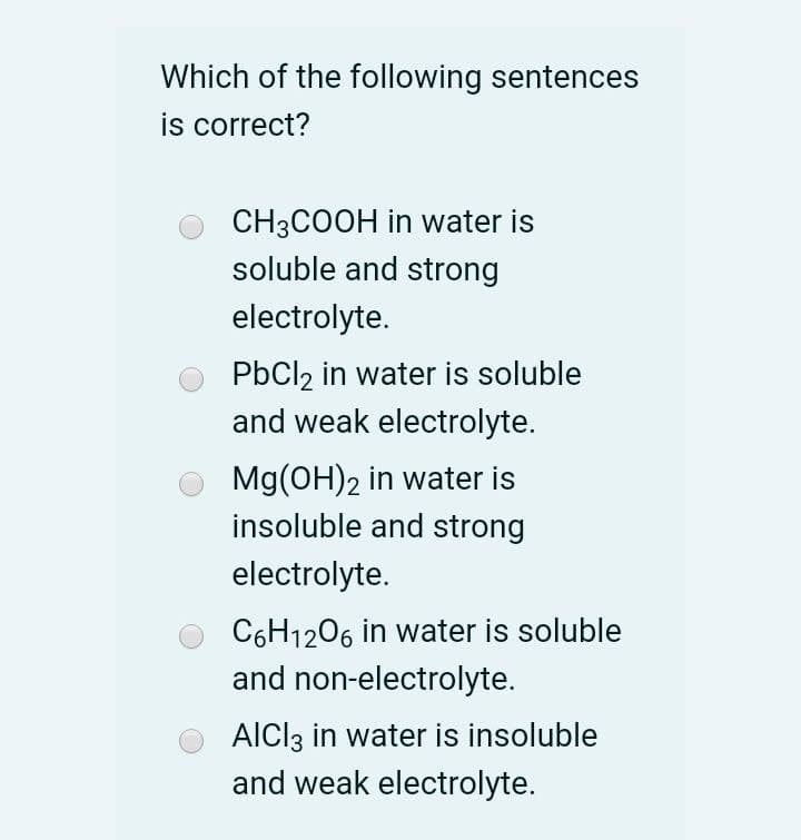Which of the following sentences
is correct?
CH3COOH in water is
soluble and strong
electrolyte.
PbCl2 in water is soluble
and weak electrolyte.
Mg(OH)2 in water is
insoluble and strong
electrolyte.
C6H1206 in water is soluble
and non-electrolyte.
AICI3 in water is insoluble
and weak electrolyte.
