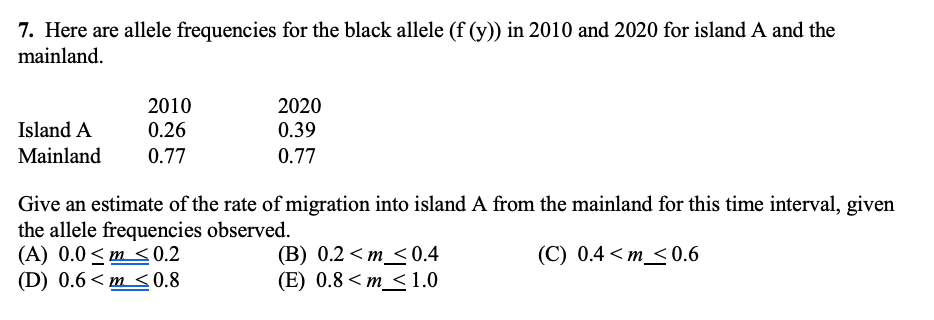 7. Here are allele frequencies for the black allele (f (y)) in 2010 and 2020 for island A and the
mainland.
2010
2020
Island A
0.26
0.39
Mainland
0.77
0.77
Give an estimate of the rate of migration into island A from the mainland for this time interval, given
the allele frequencies observed.
(A) 0.0 < m < 0.2
(D) 0.6< m <0.8
(В) 0.2 <т <0.4
(E) 0.8 < m_< 1.0
(C) 0.4 < m_<0.6
