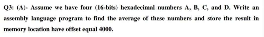 Q3: (A)- Assume we have four (16-bits) hexadecimal numbers A, B, C, and D. Write an
assembly language program to find the average of these numbers and store the result in
memory location have offset equal 4000.
