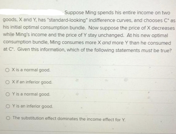 Suppose Ming spends his entire income on two
goods, X and Y, has "standard-looking" indifference curves, and chooses C' as
his initial optimal consumption bundle. Now suppose the price of X decreases
while Ming's income and the price of Y stay unchanged. At his new optimal
consumption bundle, Ming consumes more X and more Y than he consumed
at C. Given this information, which of the following statements must be true?
O Xis a normal good.
O Xif an inferior good.
O Yis a normal good.
O Y is an inferior good.
O The substitution effect dominates the income effect for Y.
