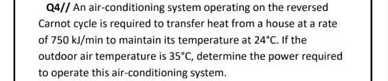 Q4// An air-conditioning system operating on the reversed
Carnot cycle is required to transfer heat from a house at a rate
of 750 kJ/min to maintain its temperature at 24°C. If the
outdoor air temperature is 35°C, determine the power required
to operate this air-conditioning system.
