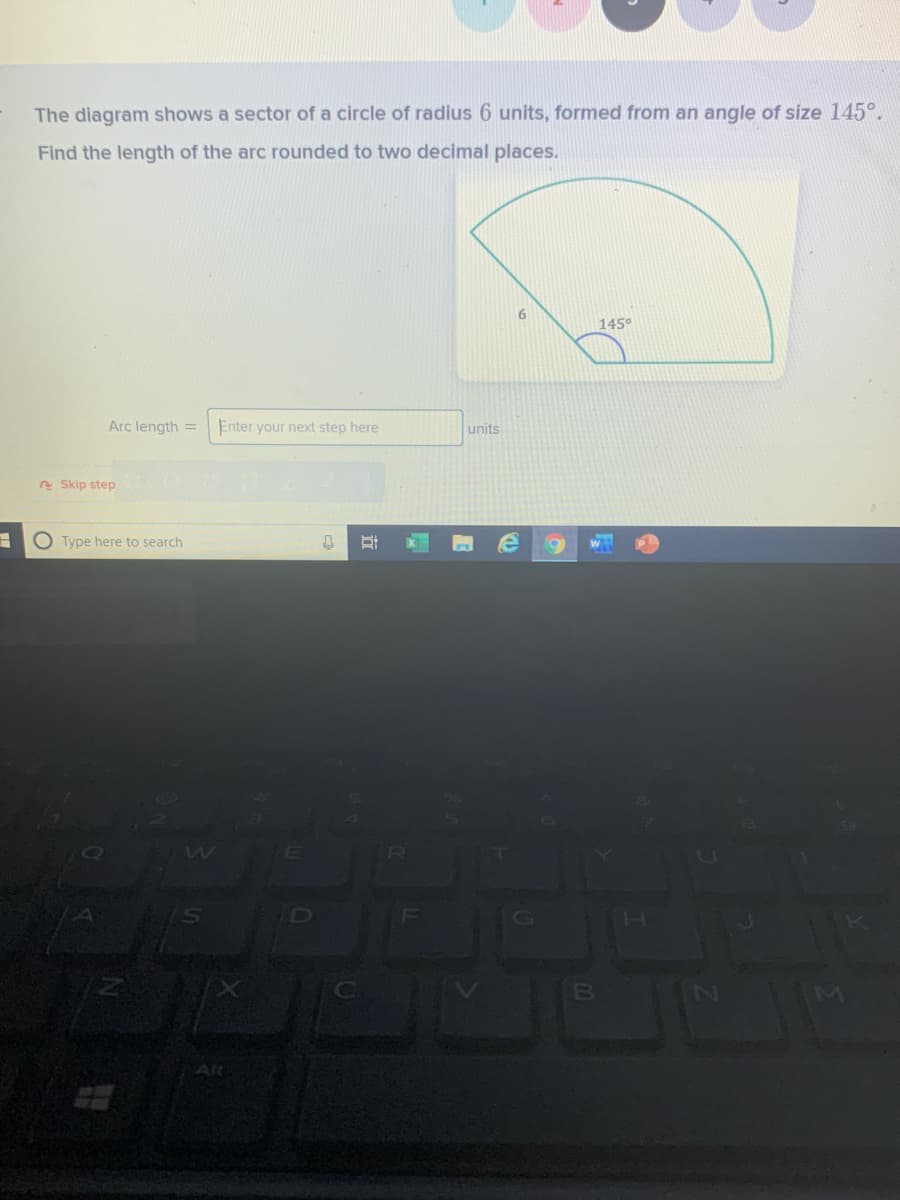 The diagram shows a sector of a circle of radius 6 units, formed from an angle of size 145°.
Find the length of the arc rounded to two decimal places.
6.
145°
Arc length =
Enter your next step here
units
e Skip step
Type here to search
Alt
