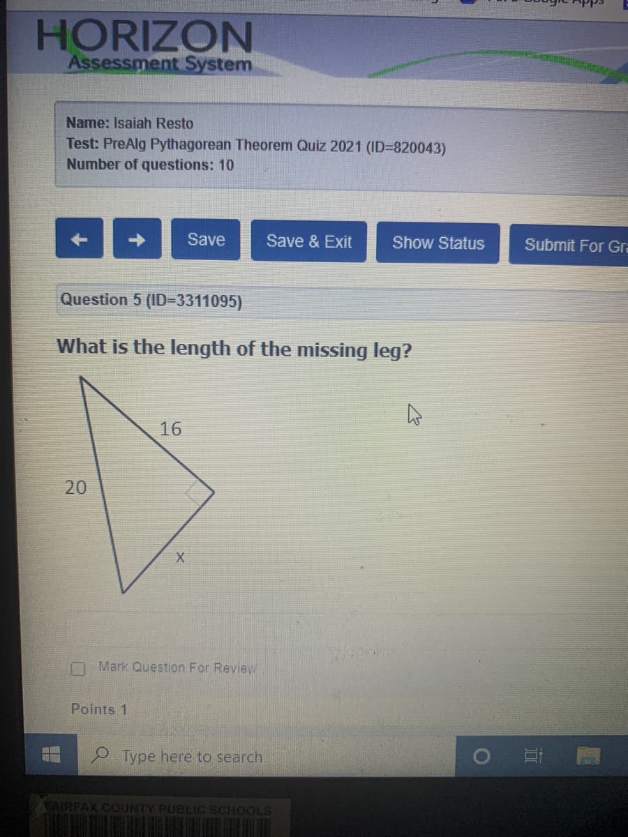 HORIZON
Assessment System
Name: Isaiah Resto
Test: PreAlg Pythagorean Theorem Quiz 2021 (ID=820043)
Number of questions: 10
Save
Save & Exit
Show Status
Submit For Gra
Question 5 (ID=3311095)
What is the length of the missing leg?
16
Mark Question For Review
Points 1
P Type here to search
EAIRFAX COUNTY PUBLIC SCHOOLS
20
