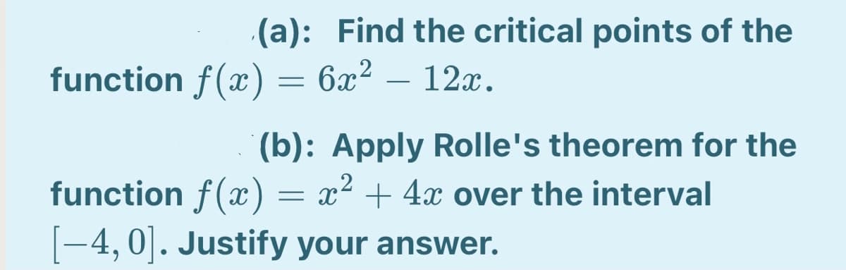 (a): Find the critical points of the
function f(x) = 6x² – 12x.
(b): Apply Rolle's theorem for the
function f(x) = x² + 4x over the interval
-4, 0]. Justify your answer.
