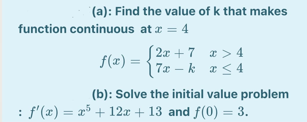 (a): Find the value of k that makes
function continuous at x = 4
2x + 7
x > 4
f(x) =
7x
- k
x < 4
(b): Solve the initial value problem
: f'(x) = x³ + 12x + 13 and f(0) = 3.
