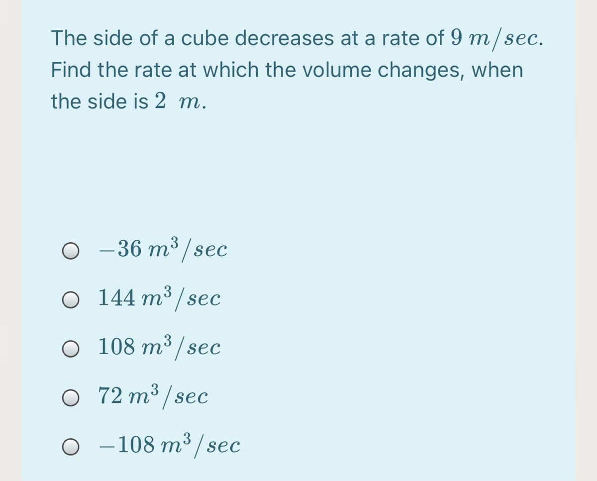 The side of a cube decreases at a rate of 9 m/sec.
Find the rate at which the volume changes, when
the side is 2 m.
O -36 m³/sec
O 144 m³ /sec
O 108 m³ /sec
72 m³ / sec
o -108 m³ /sec
