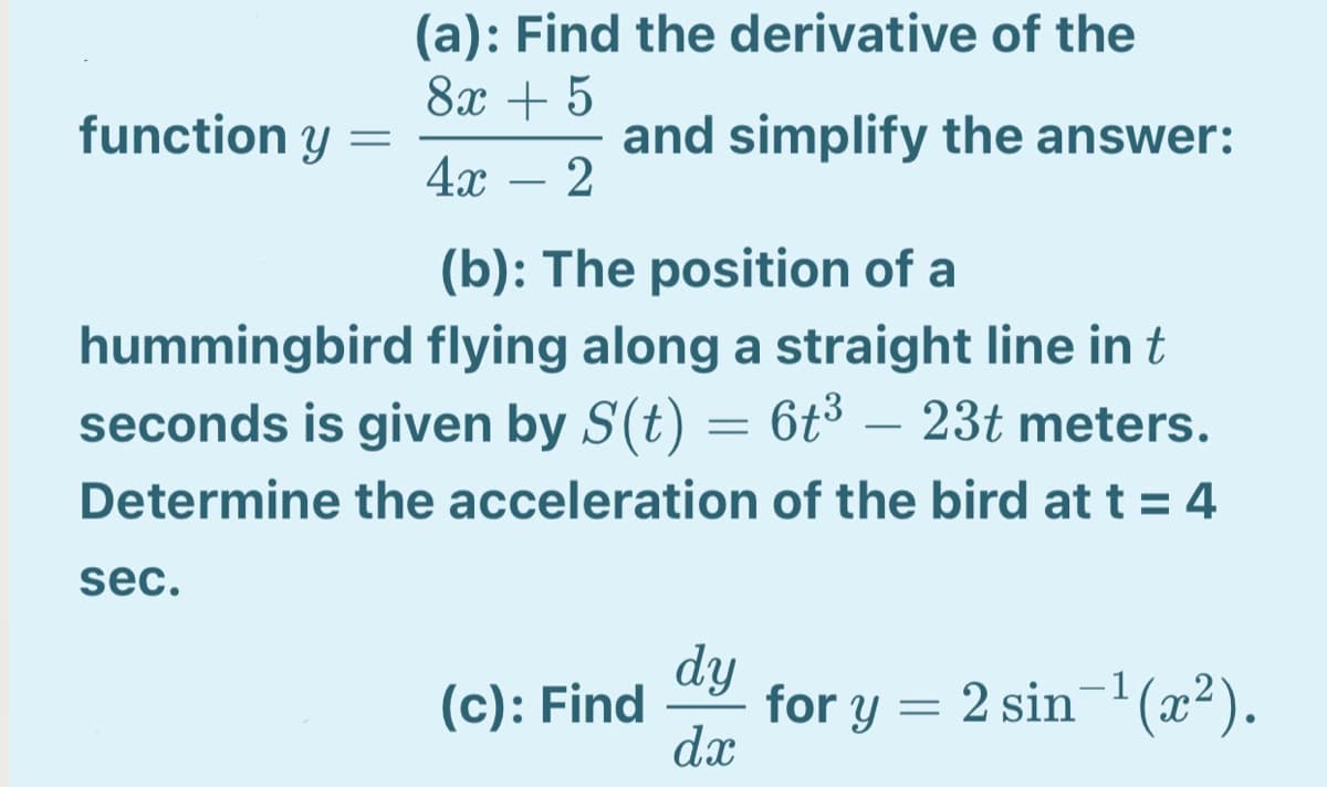 (a): Find the derivative of the
8х + 5
function y =
4x
and simplify the answer:
2
-
(b): The position of a
hummingbird flying along a straight line in t
seconds is given by S(t) = 6t3 – 23t meters.
Determine the acceleration of the bird at t = 4
sec.
dy
for y = 2 sin'(x²).
dx
(c): Find
