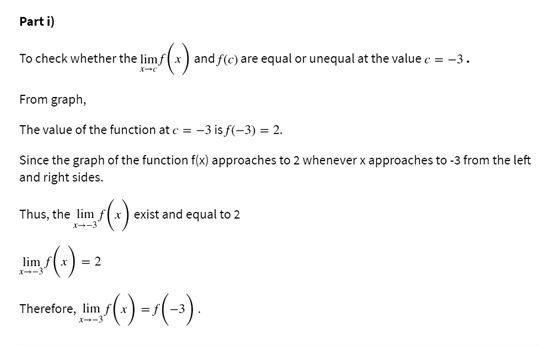 Part i)
To check whether the limf(x) and f(c) are equal or unequal at the value c = -3.
From graph,
The value of the function at e = -3 is f(-3) = 2.
Since the graph of the function f(x) approaches to 2 whenever x approaches to -3 from the left
and right sides.
Thus, the lim f(x ) exist and equal to 2
X--3
lim
Therefore, lim
X--3
()-(-).
