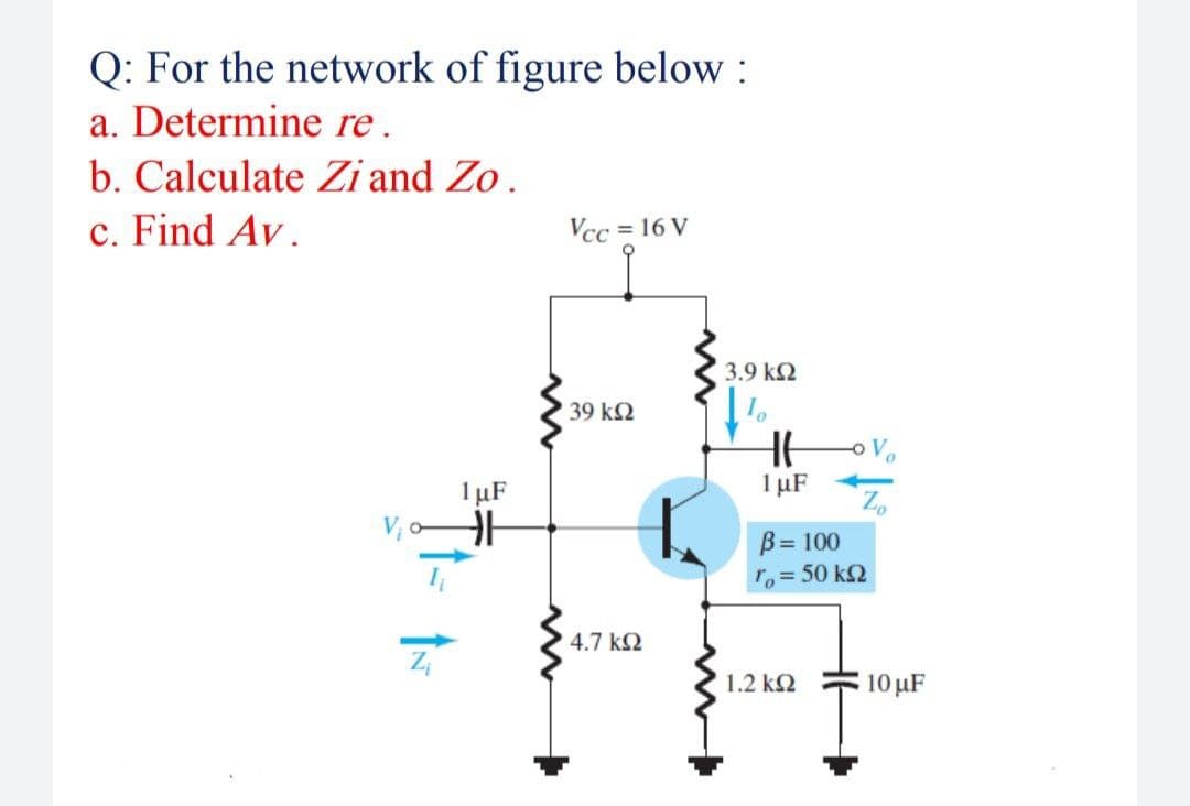 Q: For the network of figure below :
a. Determine re.
b. Calculate Zi and Zo.
c. Find Av.
Vcc = 16 V
3.9 k2
39 k2
1 µF
1 µF
V; o
B= 100
ro=50 k2
4.7 k2
1.2 k2
10 µF

