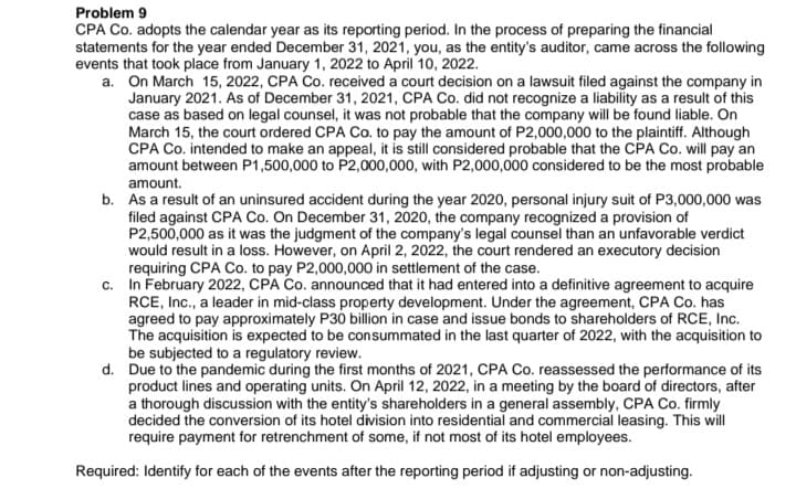 Problem 9
CPA Co. adopts the calendar year as its reporting period. In the process of preparing the financial
statements for the year ended December 31, 2021, you, as the entity's auditor, came across the following
events that took place from January 1, 2022 to April 10, 2022.
a. On March 15, 2022, CPA Co. received a court decision on a lawsuit filed against the company in
January 2021. As of December 31, 2021, CPA Co. did not recognize a liability as a result of this
case as based on legal counsel, it was not probable that the company will be found liable. On
March 15, the court ordered CPA Co. to pay the amount of P2,000,000 to the plaintiff. Although
CPA Co. intended to make an appeal, it is still considered probable that the CPA Co. will pay an
amount between P1,500,000 to P2,000,000, with P2,000,000 considered to be the most probable
amount.
b. As a result of an uninsured accident during the year 2020, personal injury suit of P3,000,000 was
filed against CPA Co. On December 31, 2020, the company recognized a provision of
P2,500,000 as it was the judgment of the company's legal counsel than an unfavorable verdict
would result in a loss. However, on April 2, 2022, the court rendered an executory decision
requiring CPA Co. to pay P2,000,000 in settlement of the case.
c. In February 2022, CPA Co. announced that it had entered into a definitive agreement to acquire
RCE, Inc., a leader in mid-class property development. Under the agreement, CPA Co. has
agreed to pay approximately P30 billion in case and issue bonds to shareholders of RCE, Inc.
The acquisition is expected to be consummated in the last quarter of 2022, with the acquisition to
be subjected to a regulatory review.
d. Due to the pandemic during the first months of 2021, CPA Co. reassessed the performance of its
product lines and operating units. On April 12, 2022, in a meeting by the board of directors, after
a thorough discussion with the entity's shareholders in a general assembly, CPA Co. firmly
decided the conversion of its hotel division into residential and commercial leasing. This will
require payment for retrenchment of some, if not most of its hotel employees.
Required: Identify for each of the events after the reporting period if adjusting or non-adjusting.
