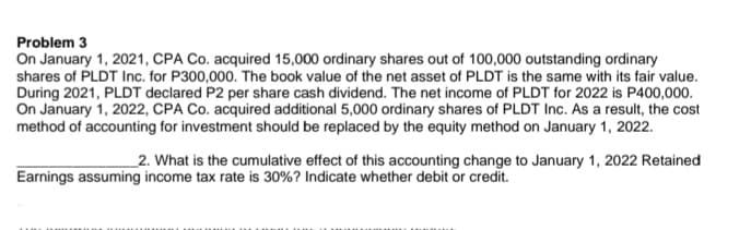 Problem 3
On January 1, 2021, CPA Co. acquired 15,000 ordinary shares out of 100,000 outstanding ordinary
shares of PLDT Inc. for P300,000. The book value of the net asset of PLDT is the same with its fair value.
During 2021, PLDT declared P2 per share cash dividend. The net income of PLDT for 2022 is P400,000.
On January 1, 2022, CPA Co. acquired additional 5,000 ordinary shares of PLDT Inc. As a result, the cost
method of accounting for investment should be replaced by the equity method on January 1, 2022.
_2. What is the cumulative effect of this accounting change to January 1, 2022 Retained
Earnings assuming income tax rate is 30%? Indicate whether debit or credit.
