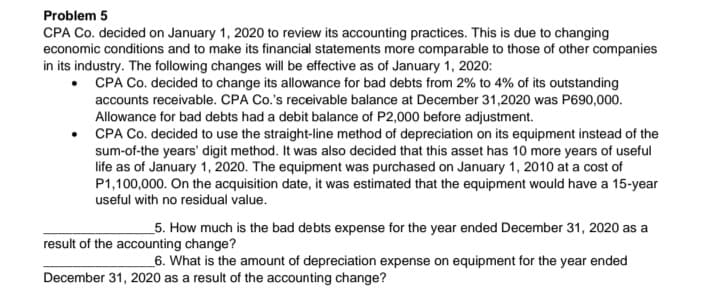 Problem 5
CPA Co. decided on January 1, 2020 to review its accounting practices. This is due to changing
economic conditions and to make its financial statements more comparable to those of other companies
in its industry. The following changes will be effective as of January 1, 2020:
CPA Co. decided to change its allowance for bad debts from 2% to 4% of its outstanding
accounts receivable. CPA Co.'s receivable balance at December 31,2020 was P690,000.
Allowance for bad debts had a debit balance of P2,000 before adjustment.
• CPA Co. decided to use the straight-line method of depreciation on its equipment instead of the
sum-of-the years' digit method. It was also decided that this asset has 10 more years of useful
life as of January 1, 2020. The equipment was purchased on January 1, 2010 at a cost of
P1,100,000. On the acquisition date, it was estimated that the equipment would have a 15-year
useful with no residual value.
_5. How much is the bad debts expense for the year ended December 31, 2020 as a
result of the accounting change?
_6. What is the amount of depreciation expense on equipment for the year ended
December 31, 2020 as a result of the accounting change?

