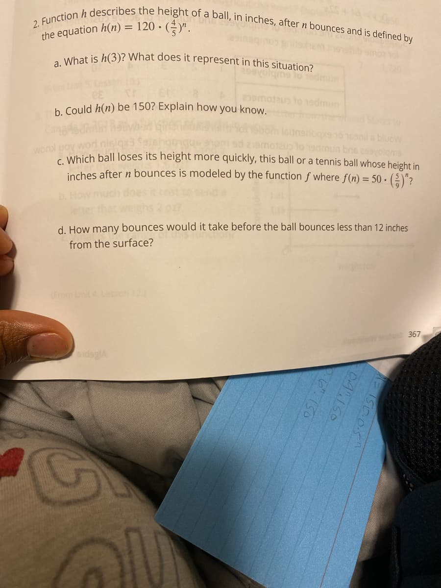 2. Function h describes the height of a ball, in inches, after n bounces and is defined by
a. What is h(3)? What does it represent in this situation?
the equation h(n) = 120 •
to 19dmun
b. Could h(n) be 150? Explain how
1emotau t0 19dmun
you know.
hd Stes to
ogxe 10 16anil s bluoW
admun bns a99volgme
c Which ball loses its height more quickly, this ball or a tennis ball whose height in
inches after n bounces is modeled by the function f where f(n) = 50 · (2)"?
wond uoy
d. How many bounces would it take before the ball bounces less than 12 inches
from the surface?
(From Unit 4 Leson12)
367
sidsglA
I50.05"
