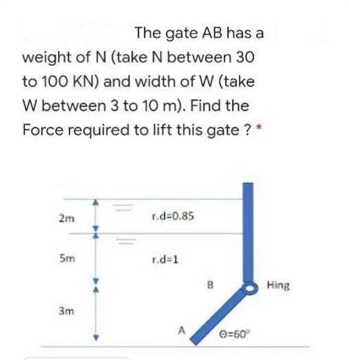 The gate AB has a
weight of N (take N between 30
to 100 KN) and width of W (take
W between 3 to 10 m). Find the
Force required to lift this gate ? *
2m
r.d=0.85
5m
r.d=1
B
Hing
3m
A
O=50°
