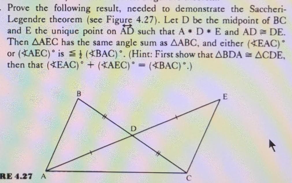Prove the following result, needed to demonstrate the Saccheri-
Legendre theorem (see Figure 4.27). Let D be the midpoint of BC
and E the unique point on AD such that A D E and AD = DE.
Then AAEC has the same angle sum as AABC, and either (EAC)°
or (KAEC)° is S} (*BAC). (Hint: First show that ABDA = ACDE,
then that (EAC) + (XAEC)° = (*BAC).)
B.
RE 4.27 A
