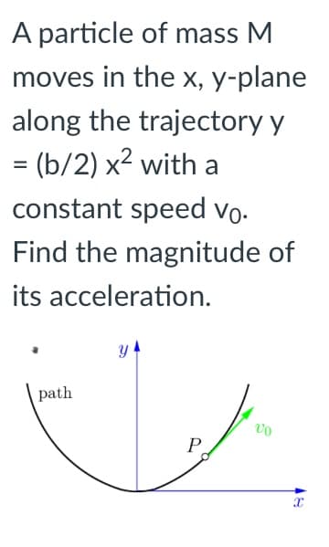 A particle of mass M
moves in the x, y-plane
along the trajectory y
= (b/2) x2 with a
constant speed vo-
Find the magnitude of
its acceleration.
path
P
