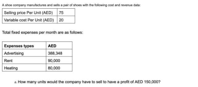 A shoe company manufactures and sells a pair of shoes with the following cost and revenue data:
Selling price Per Unit (AED) 75
Variable cost Per Unit (AED) 20
Total fixed expenses per month are as follows:
AED
388,348
Expenses types
Advertising
Rent
90,000
Heating
80,000
a. How many units would the company have to sell to have a profit of AED 150,000?
