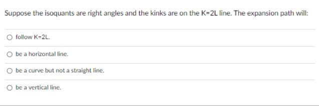 Suppose the isoquants are right angles and the kinks are on the K=2L line. The expansion path will:
O follow K=2L.
O be a horizontal line.
O be a curve but not a straight line.
O be a vertical line.
