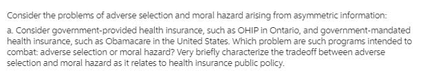 Consider the problems of adverse selection and moral hazard arising from asymmetric information:
a. Consider government-provided health insurance, such as OHIP in Ontario, and government-mandated
health insurance, such as Obamacare in the United States. Which problem are such programs intended to
combat: adverse selection or moral hazard? Very briefly characterize the tradeoff between adverse
selection and moral hazard as it relates to health insurance public policy.
