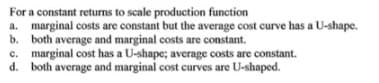 For a constant returns to scale production function
a. marginal costs are constant but the average cost curve has a U-shape.
b. both average and marginal costs are constant.
c. marginal cost has a U-shape; average costs are constant.
d. both average and marginal cost curves are U-shaped.
