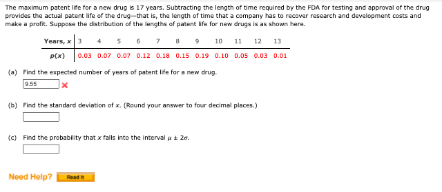 The maximum patent life for a new drug is 17 years. Subtracting the length of time required by the FDA for testing and approval of the drug
provides the actual patent life of the drug-that is, the length of time that a company has to recover research and development costs and
make a profit. Suppose the distribution of the lengths of patent life for new drugs is as shown here.
Years, x 3 4 5 6 7 8 9 10
0.03 0.07 0.07 0.12 0.18 0.15 0.19 0.10 0.05 0.03 0.01
11
12
13
p(x)
(a) Find the expected number of years of patent life for a new drug.
9.55
(b) Find the standard deviation of x. (Round your answer to four decimal places.)
(c) Find the probability that x falls into the interval p + 20.
Need Help?
Read It
