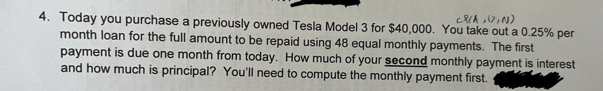 4. Today you purchase a previously owned Tesla Model 3 for $40,000. You take out a 0.25% per
month loan for the full amount to be repaid using 48 equal monthly payments. The first
payment is due one month from today. How much of your second monthly payment is interest
and how much is principal? You'll need to compute the monthly payment first.
