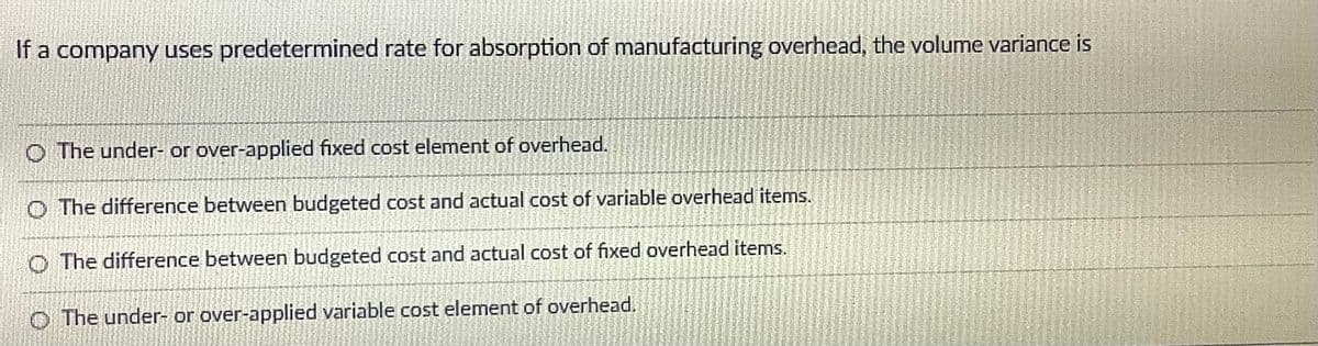 If a company uses predetermined rate for absorption of manufacturing overhead, the volume variance is
O The under- or over-applied fixed cost element of overhead.
O The difference between budgeted cost and actual cost of variable overhead items.
O The difference between budgeted cost and actual cost of fixed overhead items.
O The under- or over-applied variable cost element of overhead.
