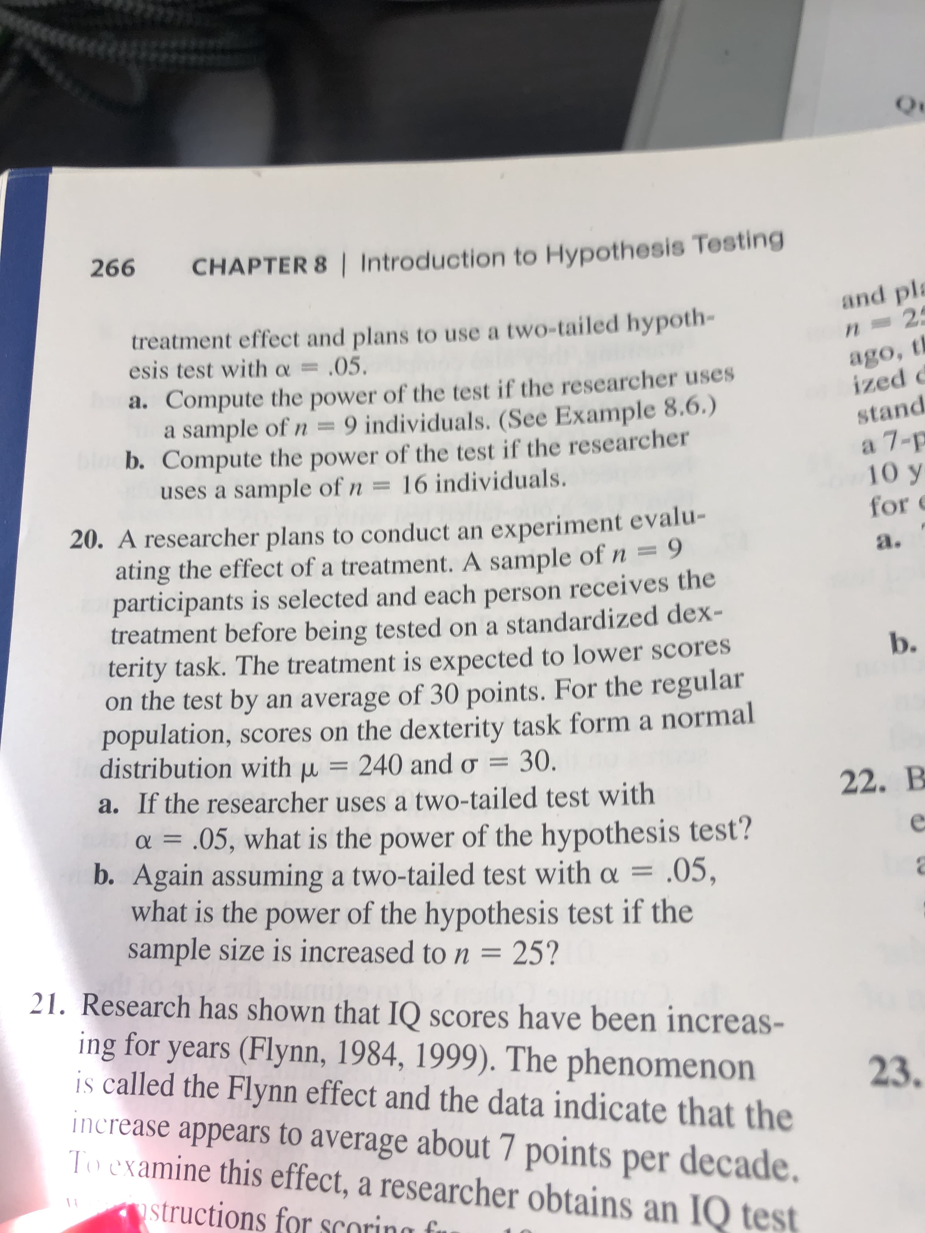 266
CHAPTER 8 | Introduction to Hypothesis Testing
and pl
treatment effect and plans to use a two-tailed hypoth-
esis test with a= .05
n 2
ago, t
ized d
a. Compute the power of the test if the researcher uses
a sample of n =9 individuals. (See Example 8.6.)
b. Compute the power of the test if the researcher
uses a sample of n 16 individuals.
stand
а 7-р
10 y
for
20. A researcher plans to conduct an experiment evalu-
ating the effect of a treatment. A sample of n=9
participants is selected and each person receives the
treatment before being tested on a standardized dex-
terity task. The treatment is expected to lower scores
on the test by an average of 30 points. For the regular
poulation, scores on the dexterity task form a normal
distribution with u = 240 and o 30.
a. If the researcher uses a two-tailed test with
а.
b.
22. В
a = .05, what is the power of the hypothesis test?
b. Again assuming a two-tailed test with o = .05,
what is the power of the hypothesis test if the
sample size is increased to n = 25?
21. Research has shown that IQ scores have been increas-
ing for years (Flynn, 1984, 1999). The phenomenon
is called the Flynn effect and the data indicate that the
increase appears to average about 7 points per decade.
To examine this effect, a researcher obtains an IQ test
23.
structions for scoring
